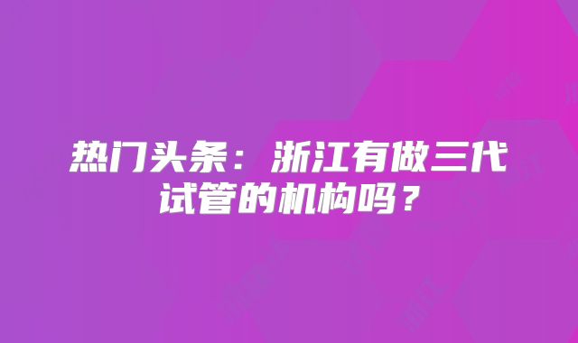 热门头条:浙江有做三代试管的机构吗?