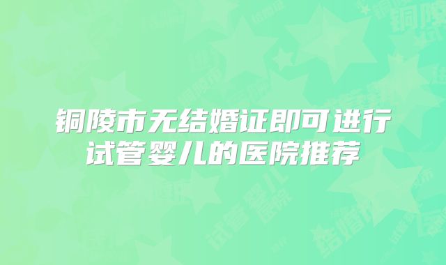 铜陵市无结婚证即可进行试管婴儿的医院推荐