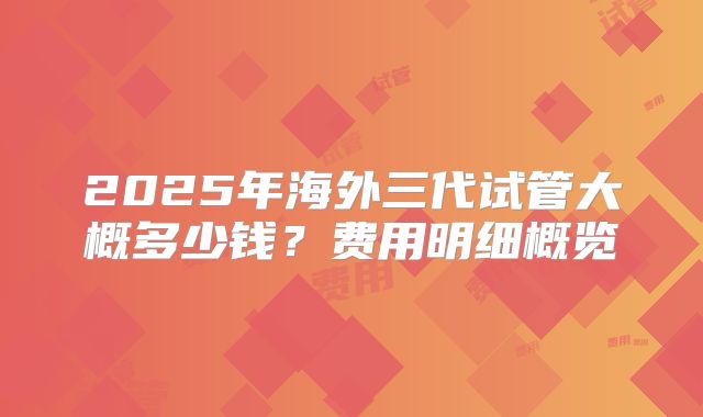 2025年海外三代试管大概多少钱?费用明细概览