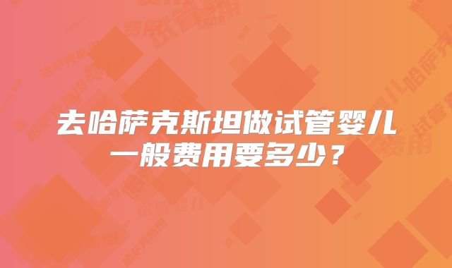去哈萨克斯坦做试管婴儿一般费用要多少？