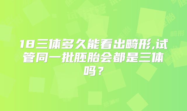 18三体多久能看出畸形,试管同一批胚胎会都是三体吗？