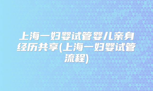 上海一妇婴试管婴儿亲身经历共享(上海一妇婴试管流程)
