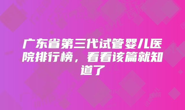 广东省第三代试管婴儿医院排行榜，看看该篇就知道了