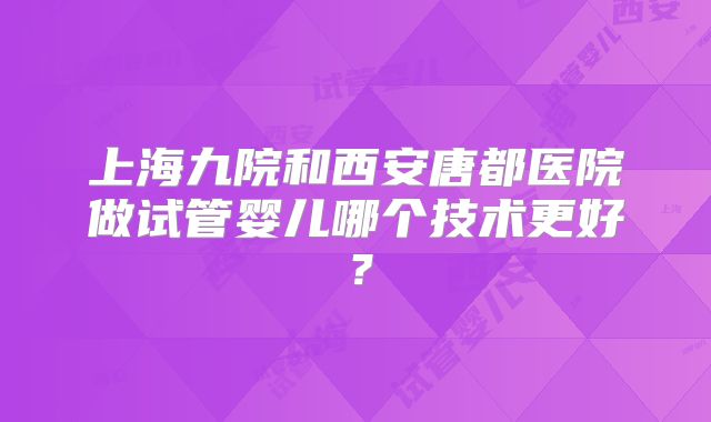 上海九院和西安唐都医院做试管婴儿哪个技术更好？
