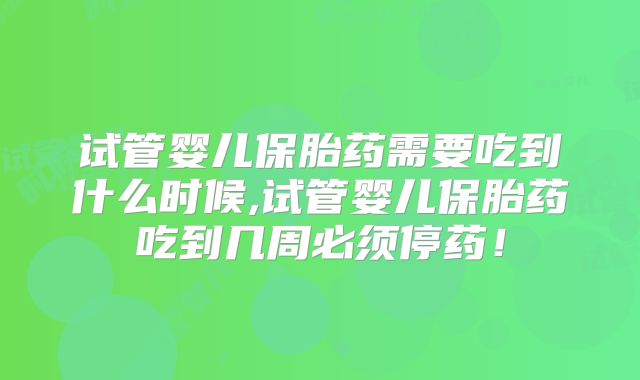 试管婴儿保胎药需要吃到什么时候,试管婴儿保胎药吃到几周必须停药!