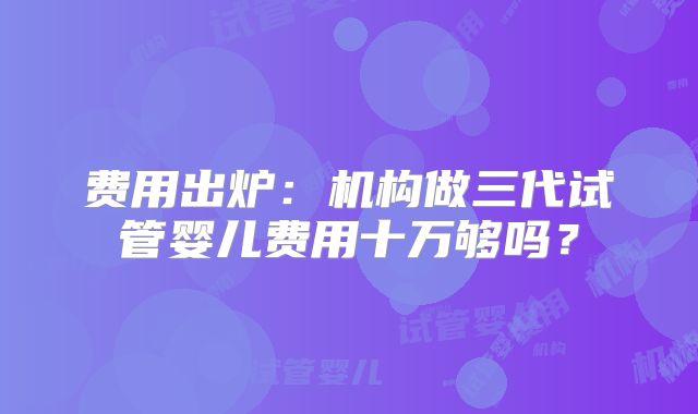 费用出炉：机构做三代试管婴儿费用十万够吗？