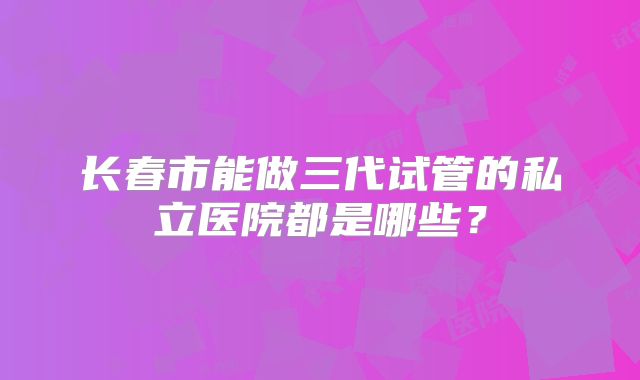 长春市能做三代试管的私立医院都是哪些？