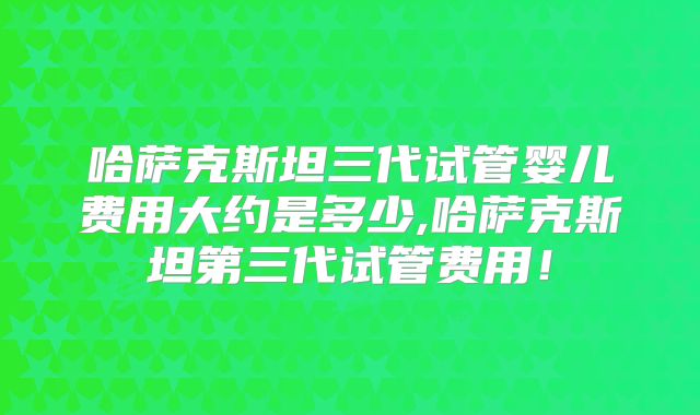 哈萨克斯坦三代试管婴儿费用大约是多少,哈萨克斯坦第三代试管费用！
