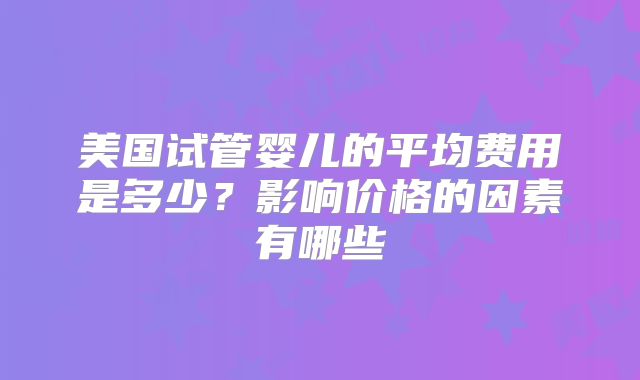美国试管婴儿的平均费用是多少？影响价格的因素有哪些