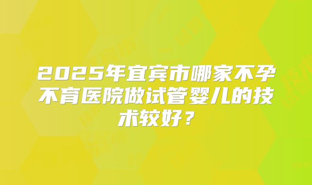2025年宜宾市哪家不孕不育医院做试管婴儿的技术较好?