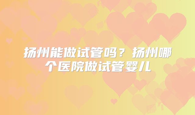 扬州能做试管吗？扬州哪个医院做试管婴儿
