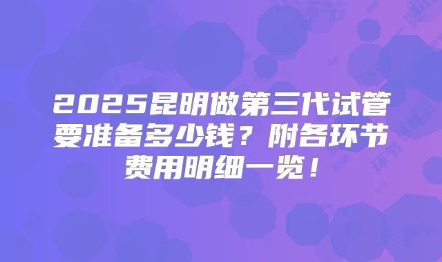 2025昆明做第三代试管要准备多少钱？附各环节费用明细一览！