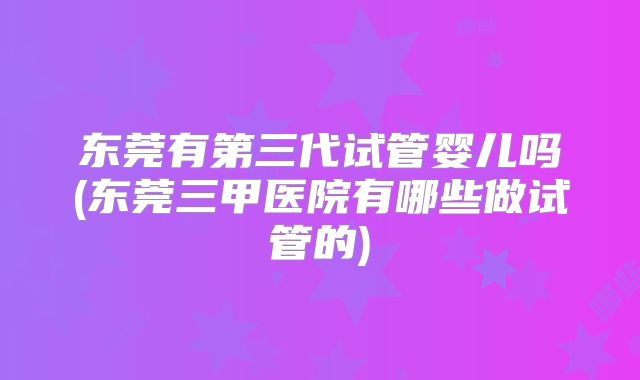 东莞有第三代试管婴儿吗(东莞三甲医院有哪些做试管的)