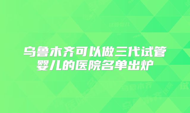 乌鲁木齐可以做三代试管婴儿的医院名单出炉