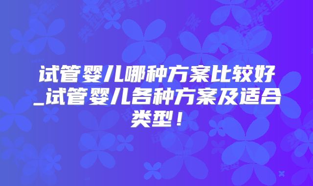 试管婴儿哪种方案比较好_试管婴儿各种方案及适合类型！
