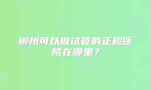 郴州可以做试管的正规医院在哪里?