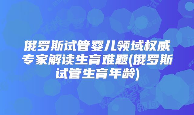 俄罗斯试管婴儿领域权威专家解读生育难题(俄罗斯试管生育年龄)