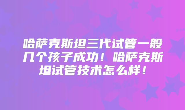 哈萨克斯坦三代试管一般几个孩子成功！哈萨克斯坦试管技术怎么样！