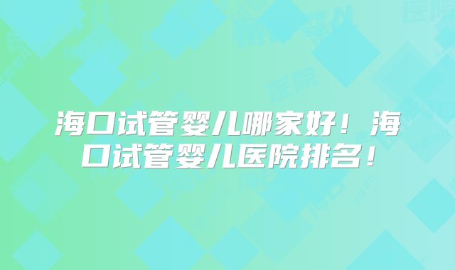 海口试管婴儿哪家好！海口试管婴儿医院排名！