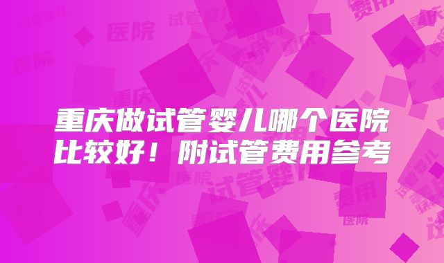 重庆做试管婴儿哪个医院比较好！附试管费用参考