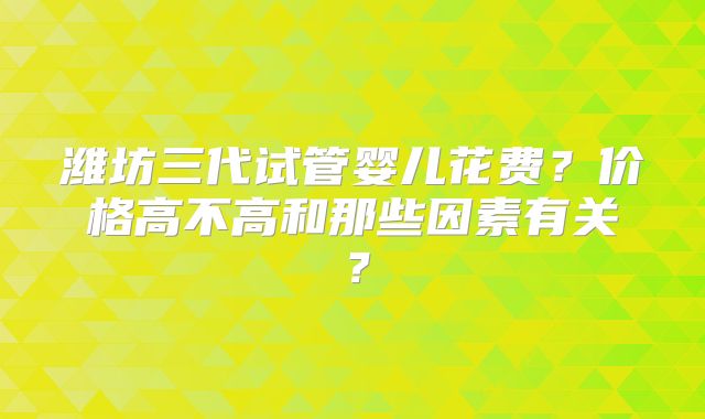 潍坊三代试管婴儿花费？价格高不高和那些因素有关？
