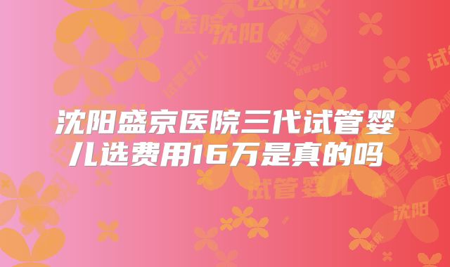 沈阳盛京医院三代试管婴儿选费用16万是真的吗