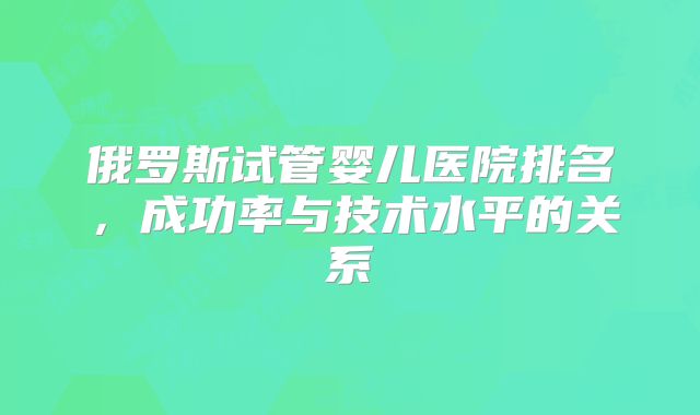 俄罗斯试管婴儿医院排名，成功率与技术水平的关系