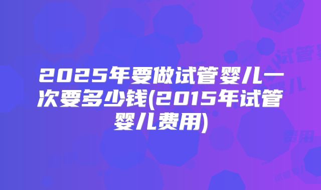 2025年要做试管婴儿一次要多少钱(2015年试管婴儿费用)
