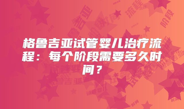 格鲁吉亚试管婴儿治疗流程：每个阶段需要多久时间？