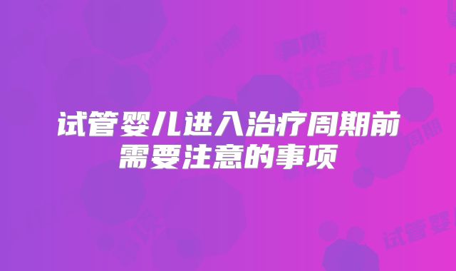 试管婴儿进入治疗周期前需要注意的事项