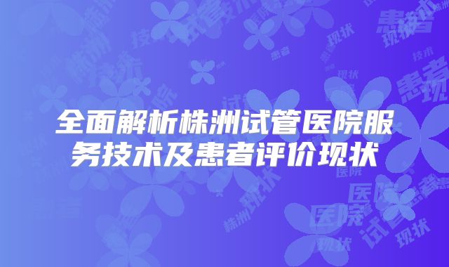 全面解析株洲试管医院服务技术及患者评价现状