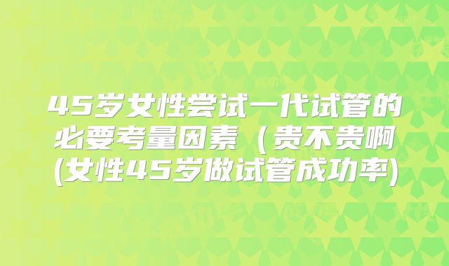 45岁女性尝试一代试管的必要考量因素(贵不贵啊(女性45岁做试管成功率)