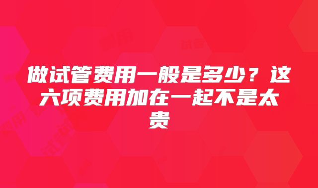 做试管费用一般是多少？这六项费用加在一起不是太贵