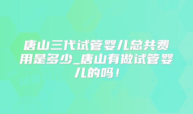唐山三代试管婴儿总共费用是多少_唐山有做试管婴儿的吗！