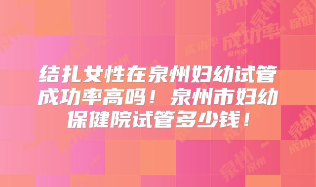 结扎女性在泉州妇幼试管成功率高吗！泉州市妇幼保健院试管多少钱！