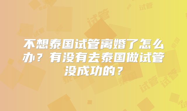 不想泰国试管离婚了怎么办？有没有去泰国做试管没成功的？