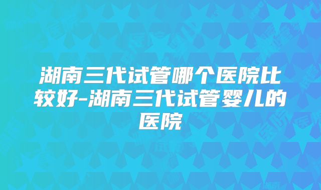 湖南三代试管哪个医院比较好-湖南三代试管婴儿的医院
