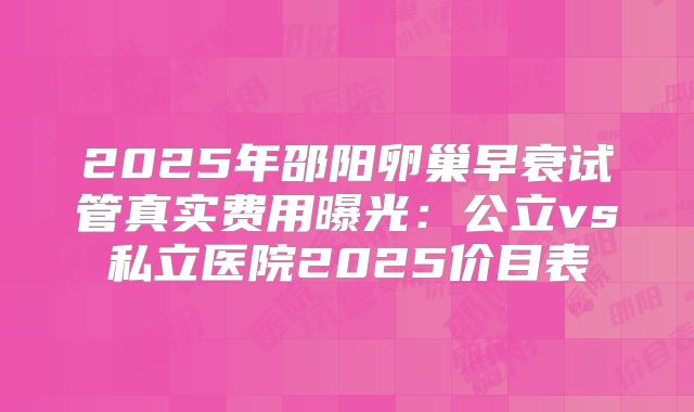 2025年邵阳卵巢早衰试管真实费用曝光：公立vs私立医院2025价目表