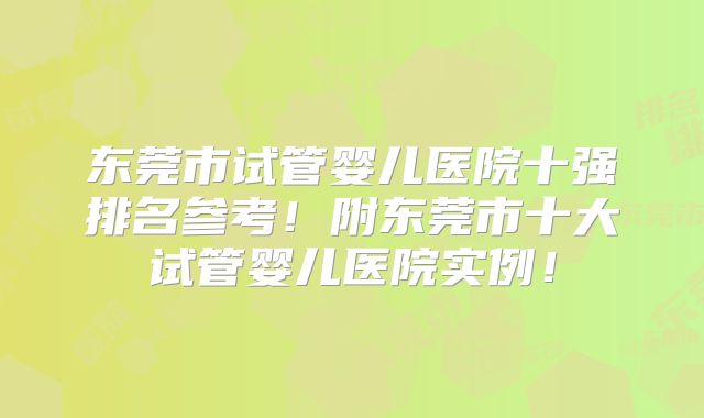 东莞市试管婴儿医院十强排名参考！附东莞市十大试管婴儿医院实例！