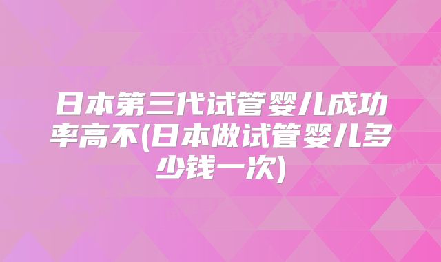 日本第三代试管婴儿成功率高不(日本做试管婴儿多少钱一次)