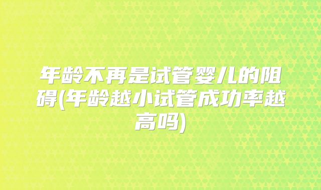 年龄不再是试管婴儿的阻碍(年龄越小试管成功率越高吗)