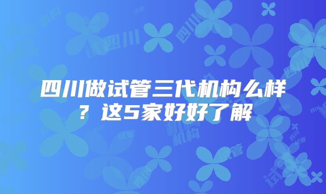 四川做试管三代机构么样?这5家好好了解