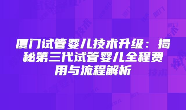 厦门试管婴儿技术升级:揭秘第三代试管婴儿全程费用与流程解析