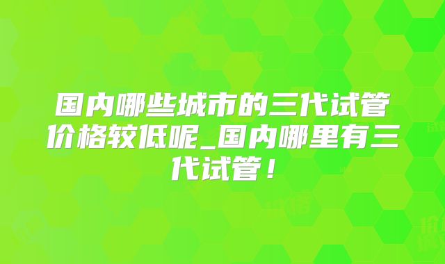 国内哪些城市的三代试管价格较低呢_国内哪里有三代试管！