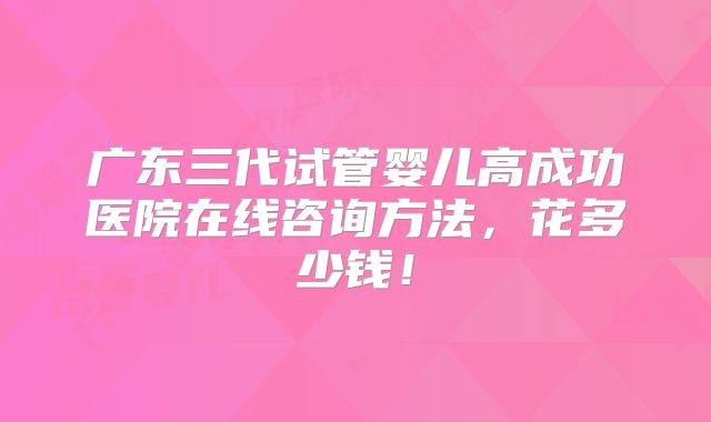 广东三代试管婴儿高成功医院在线咨询方法，花多少钱！