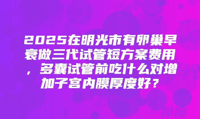 2025在明光市有卵巢早衰做三代试管短方案费用，多囊试管前吃什么对增加子宫内膜厚度好？