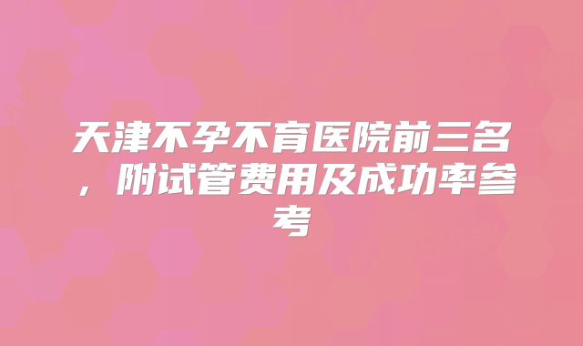 天津不孕不育医院前三名，附试管费用及成功率参考