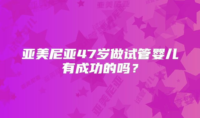 亚美尼亚47岁做试管婴儿有成功的吗？
