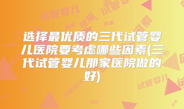 选择最优质的三代试管婴儿医院要考虑哪些因素(三代试管婴儿那家医院做的好)