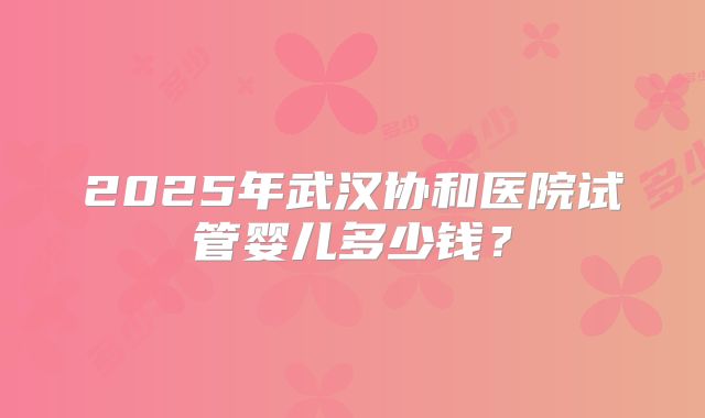 2025年武汉协和医院试管婴儿多少钱？